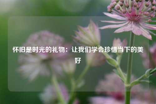 怀旧是时光的礼物：让我们学会珍惜当下的美好