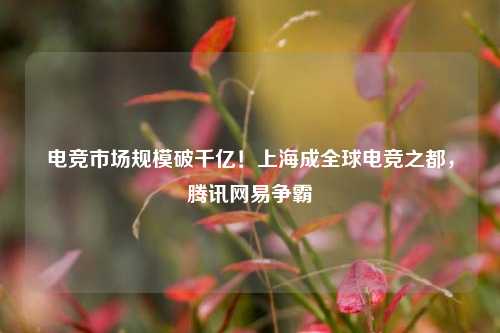 电竞市场规模破千亿！上海成全球电竞之都，腾讯网易争霸